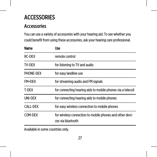 ACCESSORIESAccessoriesYou can use a variety of accessories with your hearing aid. To see whether youcould benefit from using these accessories, ask your hearing care professional.Name UseRC-DEX remote controlTV-DEX for listening to TV and audioPHONE-DEX for easy landline useFM+DEX for streaming audio and FM signalsT-DEX for connecting hearing aids to mobile phones via a telecoilUNI-DEX for connecting hearing aids to mobile phonesCALL-DEX for easy wireless connection to mobile phonesCOM-DEX for wireless connection to mobile phones and other devi-ces via bluetoothAvailable in some countries only.27