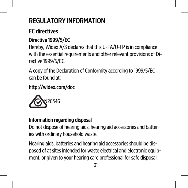 REGULATORY INFORMATIONEC directivesDirective 1999/5/ECHereby, Widex A/S declares that this U-FA/U-FP is in compliancewith the essential requirements and other relevant provisions of Di-rective 1999/5/EC.A copy of the Declaration of Conformity according to 1999/5/ECcan be found at:http://widex.com/docN26346Information regarding disposalDo not dispose of hearing aids, hearing aid accessories and batter-ies with ordinary household waste.Hearing aids, batteries and hearing aid accessories should be dis-posed of at sites intended for waste electrical and electronic equip-ment, or given to your hearing care professional for safe disposal.31