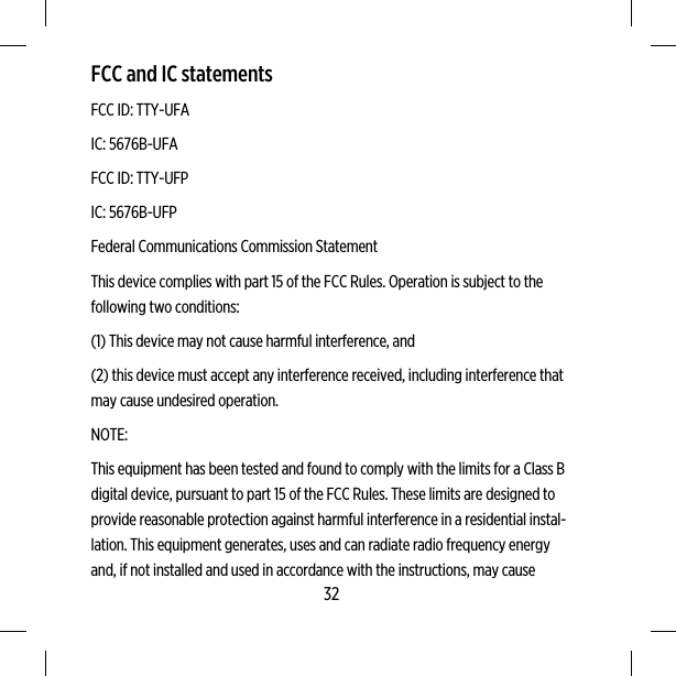 FCC and IC statementsFCC ID: TTY-UFAIC: 5676B-UFAFCC ID: TTY-UFPIC: 5676B-UFPFederal Communications Commission StatementThis device complies with part 15 of the FCC Rules. Operation is subject to thefollowing two conditions:(1) This device may not cause harmful interference, and(2) this device must accept any interference received, including interference thatmay cause undesired operation.NOTE:This equipment has been tested and found to comply with the limits for a Class Bdigital device, pursuant to part 15 of the FCC Rules. These limits are designed toprovide reasonable protection against harmful interference in a residential instal-lation. This equipment generates, uses and can radiate radio frequency energyand, if not installed and used in accordance with the instructions, may cause32