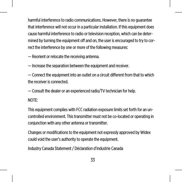 harmful interference to radio communications. However, there is no guaranteethat interference will not occur in a particular installation. If this equipment doescause harmful interference to radio or television reception, which can be deter-mined by turning the equipment off and on, the user is encouraged to try to cor-rect the interference by one or more of the following measures:— Reorient or relocate the receiving antenna.— Increase the separation between the equipment and receiver.— Connect the equipment into an outlet on a circuit different from that to whichthe receiver is connected.— Consult the dealer or an experienced radio/TV technician for help.NOTE:This equipment complies with FCC radiation exposure limits set forth for an un-controlled environment. This transmitter must not be co-located or operating inconjunction with any other antenna or transmitter.Changes or modifications to the equipment not expressly approved by Widexcould void the user’s authority to operate the equipment.Industry Canada Statement / Déclaration d’industrie Canada33