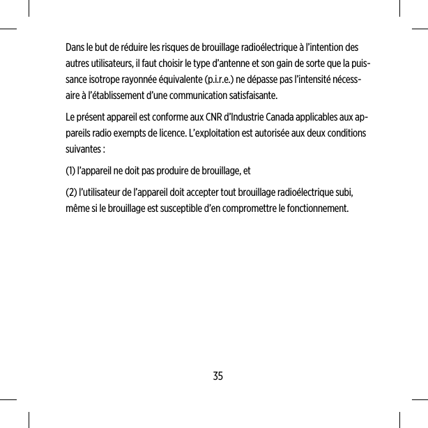 Dans le but de réduire les risques de brouillage radioélectrique à l’intention desautres utilisateurs, il faut choisir le type d’antenne et son gain de sorte que la puis-sance isotrope rayonnée équivalente (p.i.r.e.) ne dépasse pas l’intensité nécess-aire à l’établissement d’une communication satisfaisante.Le présent appareil est conforme aux CNR d’Industrie Canada applicables aux ap-pareils radio exempts de licence. L’exploitation est autorisée aux deux conditionssuivantes :(1) l’appareil ne doit pas produire de brouillage, et(2) l’utilisateur de l’appareil doit accepter tout brouillage radioélectrique subi,même si le brouillage est susceptible d’en compromettre le fonctionnement.35