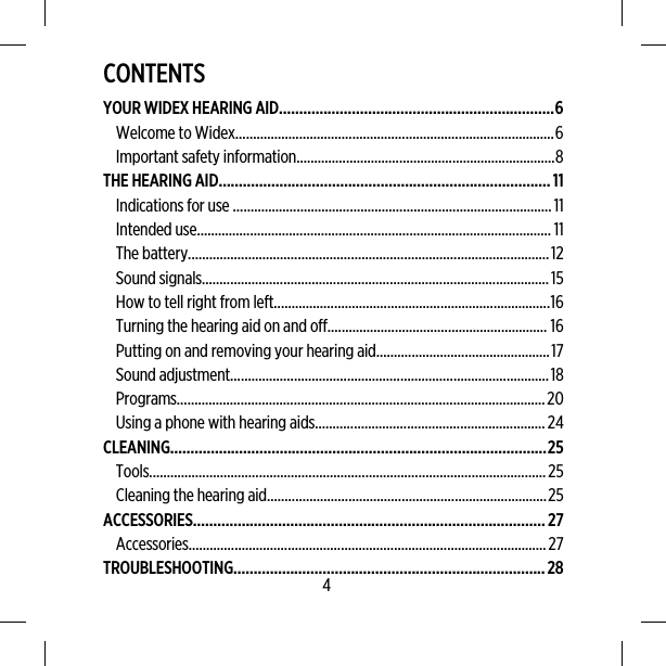 CONTENTSYOUR WIDEX HEARING AID....................................................................6Welcome to Widex..........................................................................................6Important safety information.........................................................................8THE HEARING AID..................................................................................11Indications for use ..........................................................................................11Intended use.................................................................................................... 11The battery......................................................................................................12Sound signals..................................................................................................15How to tell right from left..............................................................................16Turning the hearing aid on and off.............................................................. 16Putting on and removing your hearing aid.................................................17Sound adjustment..........................................................................................18Programs........................................................................................................20Using a phone with hearing aids.................................................................24CLEANING.............................................................................................25Tools................................................................................................................25Cleaning the hearing aid...............................................................................25ACCESSORIES.......................................................................................27Accessories.....................................................................................................27TROUBLESHOOTING.............................................................................284