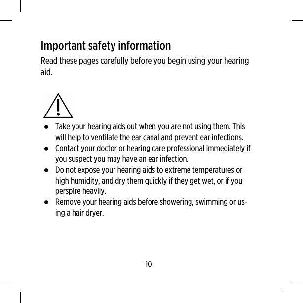 Important safety informationRead these pages carefully before you begin using your hearingaid.●Take your hearing aids out when you are not using them. Thiswill help to ventilate the ear canal and prevent ear infections.●Contact your doctor or hearing care professional immediately ifyou suspect you may have an ear infection.●Do not expose your hearing aids to extreme temperatures orhigh humidity, and dry them quickly if they get wet, or if youperspire heavily.●Remove your hearing aids before showering, swimming or us-ing a hair dryer.10