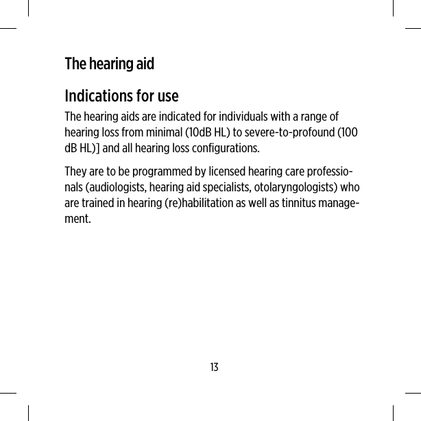 The hearing aidIndications for useThe hearing aids are indicated for individuals with a range ofhearing loss from minimal (10dB HL) to severe-to-profound (100dB HL)] and all hearing loss configurations.They are to be programmed by licensed hearing care professio-nals (audiologists, hearing aid specialists, otolaryngologists) whoare trained in hearing (re)habilitation as well as tinnitus manage-ment.13
