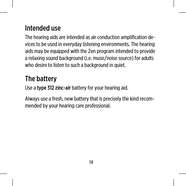 Intended useThe hearing aids are intended as air conduction amplification de-vices to be used in everyday listening environments. The hearingaids may be equipped with the Zen program intended to providea relaxing sound background (i.e. music/noise source) for adultswho desire to listen to such a background in quiet.The batteryUse a type 312 zinc-air battery for your hearing aid.Always use a fresh, new battery that is precisely the kind recom-mended by your hearing care professional.14