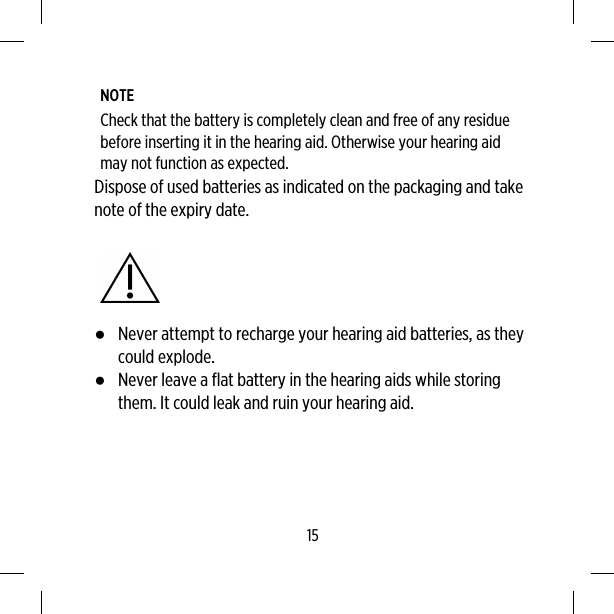 NOTECheck that the battery is completely clean and free of any residuebefore inserting it in the hearing aid. Otherwise your hearing aidmay not function as expected.Dispose of used batteries as indicated on the packaging and takenote of the expiry date.●Never attempt to recharge your hearing aid batteries, as theycould explode.●Never leave a flat battery in the hearing aids while storingthem. It could leak and ruin your hearing aid.15