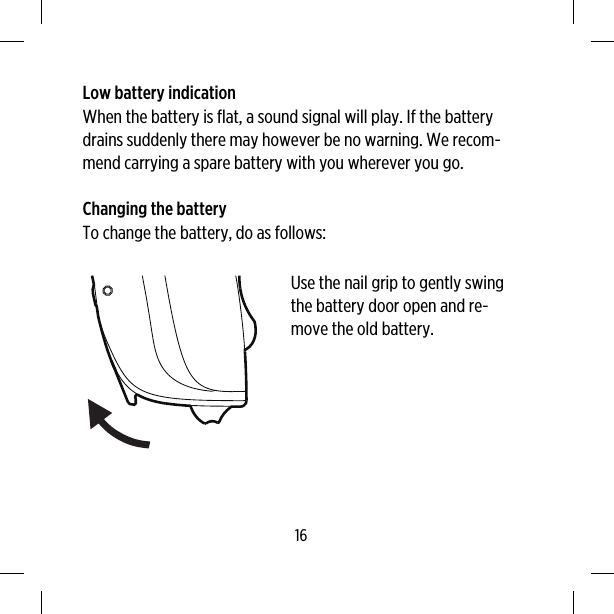 Low battery indicationWhen the battery is flat, a sound signal will play. If the batterydrains suddenly there may however be no warning. We recom-mend carrying a spare battery with you wherever you go.Changing the batteryTo change the battery, do as follows:Use the nail grip to gently swingthe battery door open and re-move the old battery.16