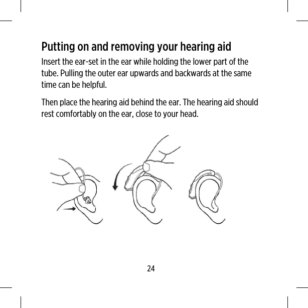 Putting on and removing your hearing aidInsert the ear-set in the ear while holding the lower part of thetube. Pulling the outer ear upwards and backwards at the sametime can be helpful.Then place the hearing aid behind the ear. The hearing aid shouldrest comfortably on the ear, close to your head.24