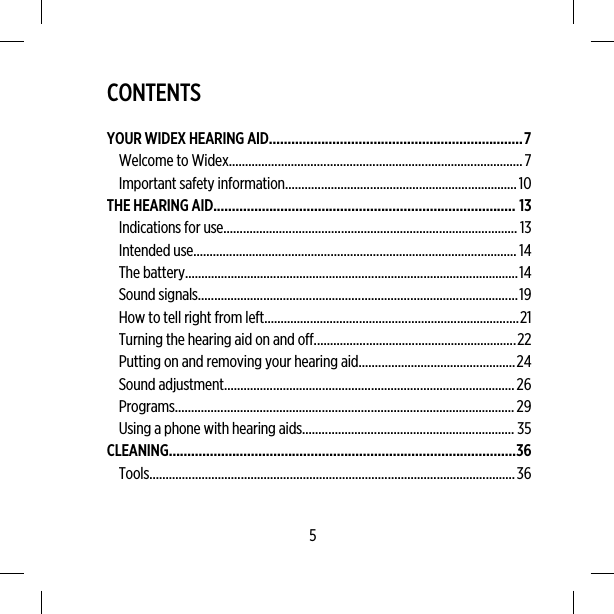 CONTENTSYOUR WIDEX HEARING AID....................................................................7Welcome to Widex..........................................................................................7Important safety information.......................................................................10THE HEARING AID................................................................................. 13Indications for use.......................................................................................... 13Intended use................................................................................................... 14The battery......................................................................................................14Sound signals..................................................................................................19How to tell right from left..............................................................................21Turning the hearing aid on and off..............................................................22Putting on and removing your hearing aid................................................24Sound adjustment.........................................................................................26Programs........................................................................................................29Using a phone with hearing aids................................................................. 35CLEANING.............................................................................................36Tools................................................................................................................365