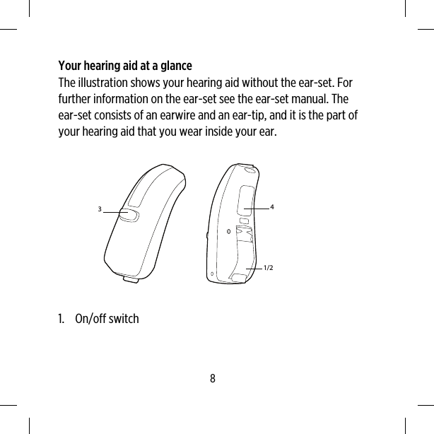 Your hearing aid at a glanceThe illustration shows your hearing aid without the ear-set. Forfurther information on the ear-set see the ear-set manual. Theear-set consists of an earwire and an ear-tip, and it is the part ofyour hearing aid that you wear inside your ear.31/24 1. On/off switch8