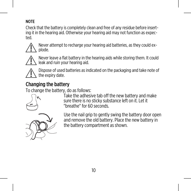 NOTECheck that the battery is completely clean and free of any residue before insert-ing it in the hearing aid. Otherwise your hearing aid may not function as expec-ted.Never attempt to recharge your hearing aid batteries, as they could ex-plode.Never leave a flat battery in the hearing aids while storing them. It couldleak and ruin your hearing aid.Dispose of used batteries as indicated on the packaging and take note ofthe expiry date.Changing the batteryTo change the battery, do as follows:Take the adhesive tab off the new battery and makesure there is no sticky substance left on it. Let it&quot;breathe&quot; for 60 seconds.Use the nail grip to gently swing the battery door openand remove the old battery. Place the new battery inthe battery compartment as shown.10
