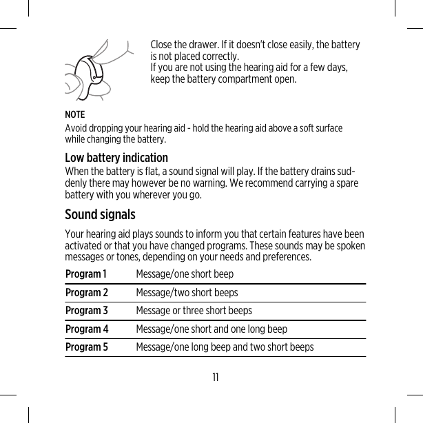 Close the drawer. If it doesn&apos;t close easily, the batteryis not placed correctly.If you are not using the hearing aid for a few days,keep the battery compartment open.NOTEAvoid dropping your hearing aid - hold the hearing aid above a soft surfacewhile changing the battery.Low battery indicationWhen the battery is flat, a sound signal will play. If the battery drains sud-denly there may however be no warning. We recommend carrying a sparebattery with you wherever you go.Sound signalsYour hearing aid plays sounds to inform you that certain features have beenactivated or that you have changed programs. These sounds may be spokenmessages or tones, depending on your needs and preferences.Program 1 Message/one short beepProgram 2 Message/two short beepsProgram 3 Message or three short beepsProgram 4 Message/one short and one long beepProgram 5 Message/one long beep and two short beeps11