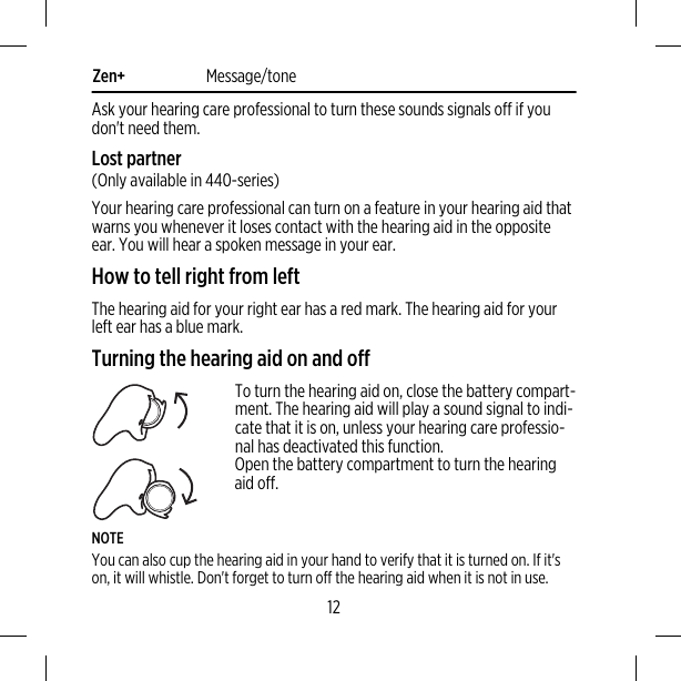 Zen+ Message/toneAsk your hearing care professional to turn these sounds signals off if youdon&apos;t need them.Lost partner(Only available in 440-series)Your hearing care professional can turn on a feature in your hearing aid thatwarns you whenever it loses contact with the hearing aid in the oppositeear. You will hear a spoken message in your ear.How to tell right from leftThe hearing aid for your right ear has a red mark. The hearing aid for yourleft ear has a blue mark.Turning the hearing aid on and offTo turn the hearing aid on, close the battery compart-ment. The hearing aid will play a sound signal to indi-cate that it is on, unless your hearing care professio-nal has deactivated this function.Open the battery compartment to turn the hearingaid off.NOTEYou can also cup the hearing aid in your hand to verify that it is turned on. If it&apos;son, it will whistle. Don&apos;t forget to turn off the hearing aid when it is not in use.12