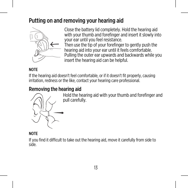 Putting on and removing your hearing aidClose the battery lid completely. Hold the hearing aidwith your thumb and forefinger and insert it slowly intoyour ear until you feel resistance.Then use the tip of your forefinger to gently push thehearing aid into your ear until it feels comfortable.Pulling the outer ear upwards and backwards while youinsert the hearing aid can be helpful.NOTEIf the hearing aid doesn&apos;t feel comfortable, or if it doesn&apos;t fit properly, causingirritation, redness or the like, contact your hearing care professional.Removing the hearing aidHold the hearing aid with your thumb and forefinger andpull carefully.NOTEIf you find it difficult to take out the hearing aid, move it carefully from side toside.13