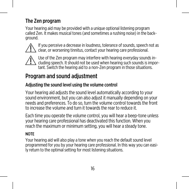 The Zen programYour hearing aid may be provided with a unique optional listening programcalled Zen. It makes musical tones (and sometimes a rushing noise) in the back-ground.If you perceive a decrease in loudness, tolerance of sounds, speech not asclear, or worsening tinnitus, contact your hearing care professional.Use of the Zen program may interfere with hearing everyday sounds in-cluding speech. It should not be used when hearing such sounds is impor-tant. Switch the hearing aid to a non-Zen program in those situations.Program and sound adjustmentAdjusting the sound level using the volume controlYour hearing aid adjusts the sound level automatically according to yoursound environment, but you can also adjust it manually depending on yourneeds and preferences. To do so, turn the volume control towards the frontto increase the volume and turn it towards the rear to reduce it.Each time you operate the volume control, you will hear a beep-tone unlessyour hearing care professional has deactivated this function. When youreach the maximum or minimum setting, you will hear a steady tone.NOTEYour hearing aid will also play a tone when you reach the default sound levelprogrammed for you by your hearing care professional. In this way you can easi-ly return to the optimal setting for most listening situations.16