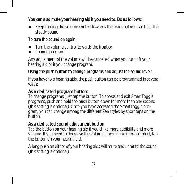 You can also mute your hearing aid if you need to. Do as follows:●Keep turning the volume control towards the rear until you can hear thesteady soundTo turn the sound on again:●Turn the volume control towards the front or●Change programAny adjustment of the volume will be cancelled when you turn off yourhearing aid or if you change program.Using the push button to change programs and adjust the sound level:If you have two hearing aids, the push button can be programmed in severalways:As a dedicated program button:To change programs, just tap the button. To access and exit SmartToggleprograms, push and hold the push button down for more than one second(this setting is optional). Once you have accessed the SmartToggle pro-gram, you can change among the different Zen styles by short taps on thebutton.As a dedicated sound adjustment button:Tap the button on your hearing aid if you’d like more audibility and morevolume. If you need to decrease the volume or you’d like more comfort, tapthe button on your hearing aid.A long push on either of your hearing aids will mute and unmute the sound(this setting is optional).17