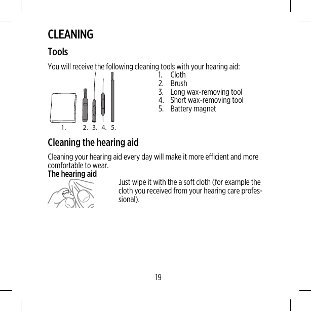 CLEANINGToolsYou will receive the following cleaning tools with your hearing aid:1. 2. 3. 4. 5.1. Cloth2. Brush3. Long wax-removing tool4. Short wax-removing tool5. Battery magnetCleaning the hearing aidCleaning your hearing aid every day will make it more efficient and morecomfortable to wear.The hearing aid Just wipe it with the a soft cloth (for example thecloth you received from your hearing care profes-sional).19