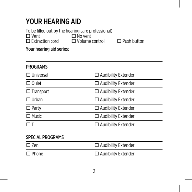 YOUR HEARING AIDTo be filled out by the hearing care professional) Vent  No vent Extraction cord  Volume control  Push buttonYour hearing aid series:PROGRAMS Universal  Audibility Extender Quiet  Audibility Extender Transport  Audibility Extender Urban  Audibility Extender Party  Audibility Extender Music  Audibility Extender T  Audibility ExtenderSPECIAL PROGRAMS Zen  Audibility Extender Phone  Audibility Extender2