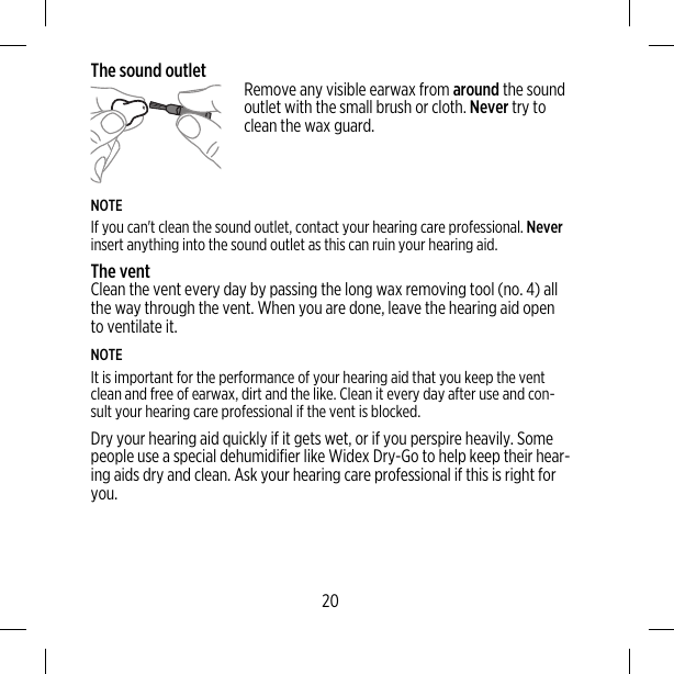 The sound outlet Remove any visible earwax from around the soundoutlet with the small brush or cloth. Never try toclean the wax guard.NOTEIf you can&apos;t clean the sound outlet, contact your hearing care professional. Neverinsert anything into the sound outlet as this can ruin your hearing aid.The ventClean the vent every day by passing the long wax removing tool (no. 4) allthe way through the vent. When you are done, leave the hearing aid opento ventilate it.NOTEIt is important for the performance of your hearing aid that you keep the ventclean and free of earwax, dirt and the like. Clean it every day after use and con-sult your hearing care professional if the vent is blocked.Dry your hearing aid quickly if it gets wet, or if you perspire heavily. Somepeople use a special dehumidifier like Widex Dry-Go to help keep their hear-ing aids dry and clean. Ask your hearing care professional if this is right foryou.20