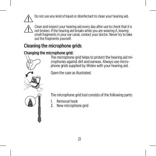 Do not use any kind of liquid or disinfectant to clean your hearing aid.Clean and inspect your hearing aid every day after use to check that it isnot broken. If the hearing aid breaks while you are wearing it, leavingsmall fragments in your ear canal, contact your doctor. Never try to takeout the fragments yourself.Cleaning the microphone gridsChanging the microphone grid:The microphone grid helps to protect the hearing aid mi-crophones against dirt and earwax. Always use micro-phone grids supplied by Widex with your hearing aid.Open the case as illustrated.The microphone grid tool consists of the following parts:1. Removal hook2. New microphone grid21