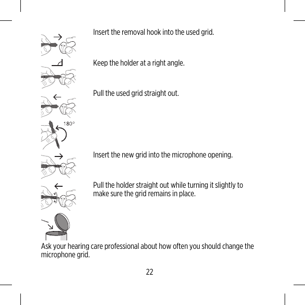 Insert the removal hook into the used grid.Keep the holder at a right angle.Pull the used grid straight out.Insert the new grid into the microphone opening.Pull the holder straight out while turning it slightly tomake sure the grid remains in place.Ask your hearing care professional about how often you should change themicrophone grid.22