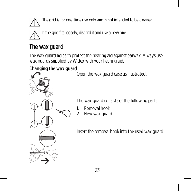 The grid is for one-time use only and is not intended to be cleaned.If the grid fits loosely, discard it and use a new one.The wax guardThe wax guard helps to protect the hearing aid against earwax. Always usewax guards supplied by Widex with your hearing aid.Changing the wax guardOpen the wax guard case as illustrated.21The wax guard consists of the following parts:1. Removal hook2. New wax guardInsert the removal hook into the used wax guard.23