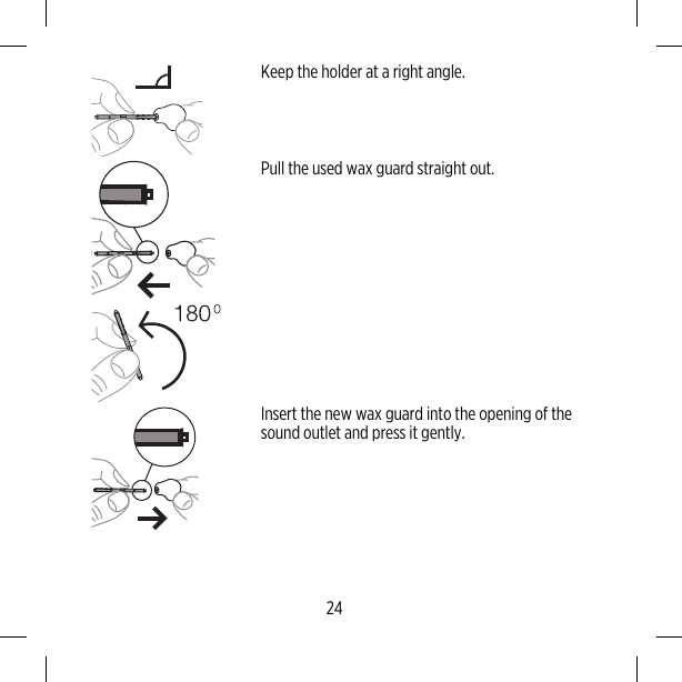 Keep the holder at a right angle.Pull the used wax guard straight out.Insert the new wax guard into the opening of thesound outlet and press it gently.24
