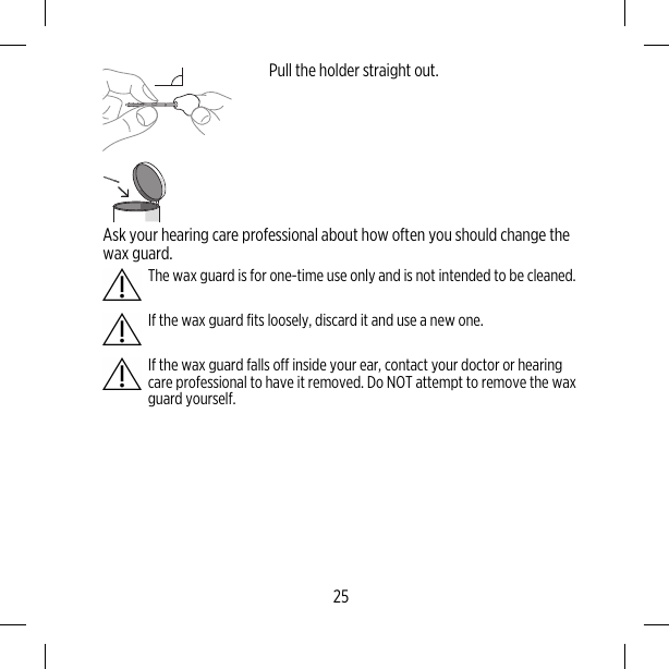 Pull the holder straight out.Ask your hearing care professional about how often you should change thewax guard.The wax guard is for one-time use only and is not intended to be cleaned.If the wax guard fits loosely, discard it and use a new one.If the wax guard falls off inside your ear, contact your doctor or hearingcare professional to have it removed. Do NOT attempt to remove the waxguard yourself.25