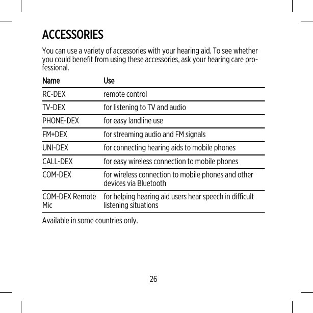 ACCESSORIESYou can use a variety of accessories with your hearing aid. To see whetheryou could benefit from using these accessories, ask your hearing care pro-fessional.Name UseRC-DEX remote controlTV-DEX for listening to TV and audioPHONE-DEX for easy landline useFM+DEX for streaming audio and FM signalsUNI-DEX for connecting hearing aids to mobile phonesCALL-DEX for easy wireless connection to mobile phonesCOM-DEX for wireless connection to mobile phones and otherdevices via BluetoothCOM-DEX RemoteMic for helping hearing aid users hear speech in difficultlistening situationsAvailable in some countries only.26