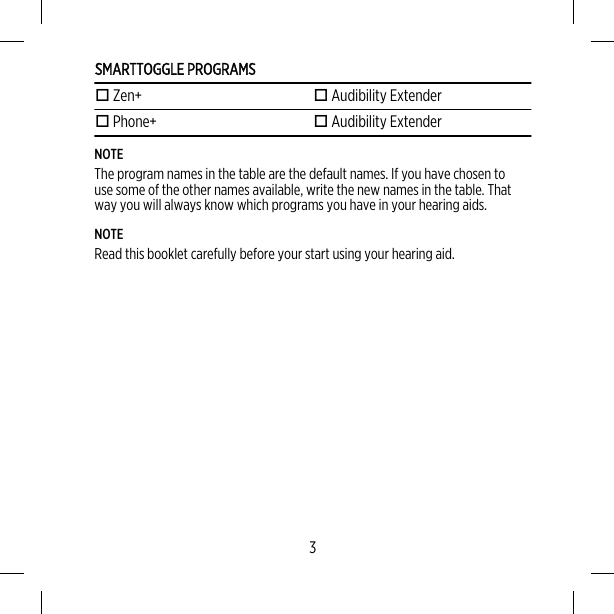 SMARTTOGGLE PROGRAMS Zen+  Audibility Extender Phone+  Audibility ExtenderNOTEThe program names in the table are the default names. If you have chosen touse some of the other names available, write the new names in the table. Thatway you will always know which programs you have in your hearing aids.NOTERead this booklet carefully before your start using your hearing aid.3