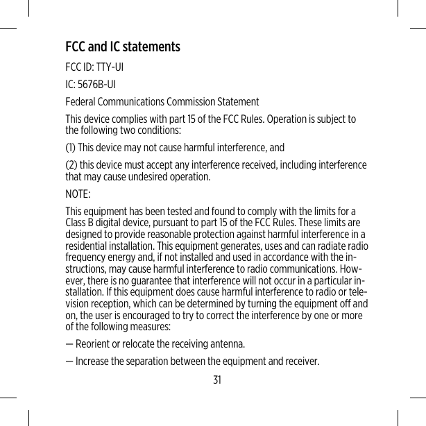 FCC and IC statementsFCC ID: TTY-UIIC: 5676B-UIFederal Communications Commission StatementThis device complies with part 15 of the FCC Rules. Operation is subject tothe following two conditions:(1) This device may not cause harmful interference, and(2) this device must accept any interference received, including interferencethat may cause undesired operation.NOTE:This equipment has been tested and found to comply with the limits for aClass B digital device, pursuant to part 15 of the FCC Rules. These limits aredesigned to provide reasonable protection against harmful interference in aresidential installation. This equipment generates, uses and can radiate radiofrequency energy and, if not installed and used in accordance with the in-structions, may cause harmful interference to radio communications. How-ever, there is no guarantee that interference will not occur in a particular in-stallation. If this equipment does cause harmful interference to radio or tele-vision reception, which can be determined by turning the equipment off andon, the user is encouraged to try to correct the interference by one or moreof the following measures:— Reorient or relocate the receiving antenna.— Increase the separation between the equipment and receiver.31