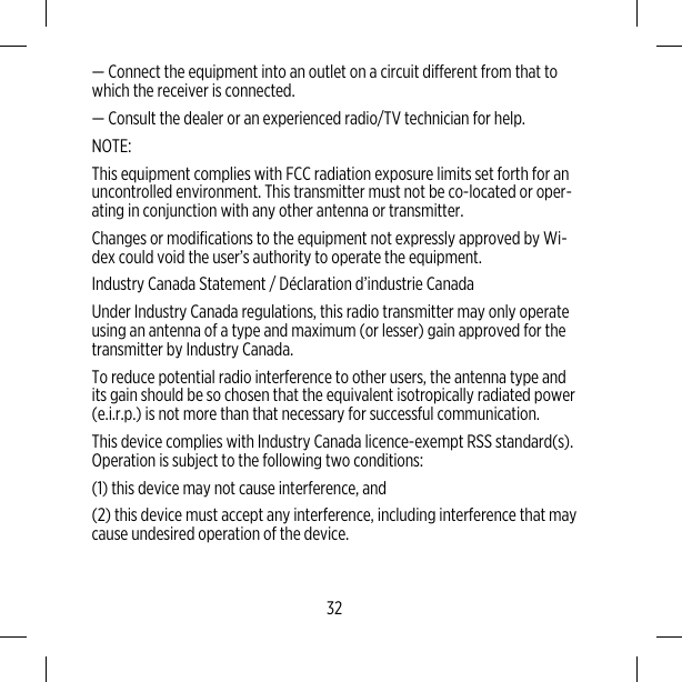 — Connect the equipment into an outlet on a circuit different from that towhich the receiver is connected.— Consult the dealer or an experienced radio/TV technician for help.NOTE:This equipment complies with FCC radiation exposure limits set forth for anuncontrolled environment. This transmitter must not be co-located or oper-ating in conjunction with any other antenna or transmitter.Changes or modifications to the equipment not expressly approved by Wi-dex could void the user’s authority to operate the equipment.Industry Canada Statement / Déclaration d’industrie CanadaUnder Industry Canada regulations, this radio transmitter may only operateusing an antenna of a type and maximum (or lesser) gain approved for thetransmitter by Industry Canada.To reduce potential radio interference to other users, the antenna type andits gain should be so chosen that the equivalent isotropically radiated power(e.i.r.p.) is not more than that necessary for successful communication.This device complies with Industry Canada licence-exempt RSS standard(s).Operation is subject to the following two conditions:(1) this device may not cause interference, and(2) this device must accept any interference, including interference that maycause undesired operation of the device.32