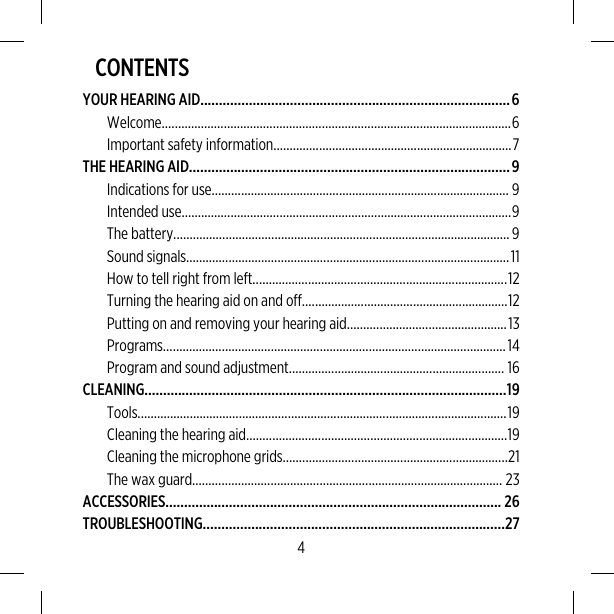 CONTENTSYOUR HEARING AID...................................................................................6Welcome...........................................................................................................6Important safety information.........................................................................7THE HEARING AID......................................................................................9Indications for use........................................................................................... 9Intended use.....................................................................................................9The battery.......................................................................................................9Sound signals...................................................................................................11How to tell right from left..............................................................................12Turning the hearing aid on and off...............................................................12Putting on and removing your hearing aid.................................................13Programs.........................................................................................................14Program and sound adjustment.................................................................. 16CLEANING.................................................................................................19Tools.................................................................................................................19Cleaning the hearing aid................................................................................19Cleaning the microphone grids.....................................................................21The wax guard............................................................................................... 23ACCESSORIES.......................................................................................... 26TROUBLESHOOTING.................................................................................274