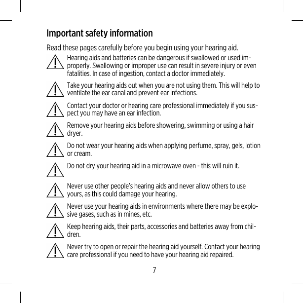 Important safety informationRead these pages carefully before you begin using your hearing aid.Hearing aids and batteries can be dangerous if swallowed or used im-properly. Swallowing or improper use can result in severe injury or evenfatalities. In case of ingestion, contact a doctor immediately.Take your hearing aids out when you are not using them. This will help toventilate the ear canal and prevent ear infections.Contact your doctor or hearing care professional immediately if you sus-pect you may have an ear infection.Remove your hearing aids before showering, swimming or using a hairdryer.Do not wear your hearing aids when applying perfume, spray, gels, lotionor cream.Do not dry your hearing aid in a microwave oven - this will ruin it.Never use other people’s hearing aids and never allow others to useyours, as this could damage your hearing.Never use your hearing aids in environments where there may be explo-sive gases, such as in mines, etc.Keep hearing aids, their parts, accessories and batteries away from chil-dren.Never try to open or repair the hearing aid yourself. Contact your hearingcare professional if you need to have your hearing aid repaired.7