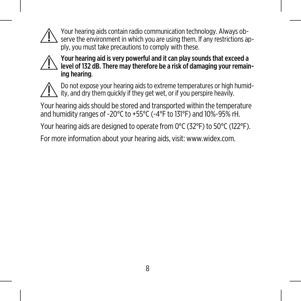 Your hearing aids contain radio communication technology. Always ob-serve the environment in which you are using them. If any restrictions ap-ply, you must take precautions to comply with these.Your hearing aid is very powerful and it can play sounds that exceed alevel of 132 dB. There may therefore be a risk of damaging your remain-ing hearing.Do not expose your hearing aids to extreme temperatures or high humid-ity, and dry them quickly if they get wet, or if you perspire heavily.Your hearing aids should be stored and transported within the temperatureand humidity ranges of -20°C to +55°C (-4°F to 131°F) and 10%-95% rH.Your hearing aids are designed to operate from 0°C (32°F) to 50°C (122°F).For more information about your hearing aids, visit: www.widex.com.8