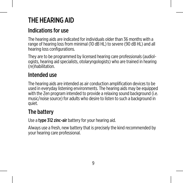 THE HEARING AIDIndications for useThe hearing aids are indicated for individuals older than 36 months with arange of hearing loss from minimal (10 dB HL) to severe (90 dB HL) and allhearing loss configurations.They are to be programmed by licensed hearing care professionals (audiol-ogists, hearing aid specialists, otolaryngologists) who are trained in hearing(re)habilitation.Intended useThe hearing aids are intended as air conduction amplification devices to beused in everyday listening environments. The hearing aids may be equippedwith the Zen program intended to provide a relaxing sound background (i.e.music/noise source) for adults who desire to listen to such a background inquiet.The batteryUse a type 312 zinc-air battery for your hearing aid.Always use a fresh, new battery that is precisely the kind recommended byyour hearing care professional.9