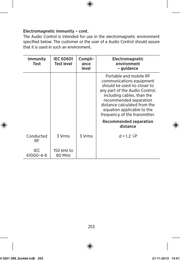 253Electromagneticimmunity–contTheAudioControlisintendedforuseintheelectromagneticenvironmentspecifiedbelowThecustomerortheuserofaAudioControlshouldassurethatitisusedinsuchanenvironmentImmunity Test IEC 60601Test level Compli-ance levelElectromagnetic  environment – guidance    Portable and mobile RF communications equipment should be used no closer to any part of the Audio Control, including cables, than the recommended separation distance calculated from the equation applicable to the frequency of the transmitter.Conducted  RFIEC 61000-4-63 Vrms150 kHz to 80 MHz3 VrmsRecommended separation distanced = 1.2 √P 9 514 0261 099_booklet.indb   253 21-11-2013   14:41:20