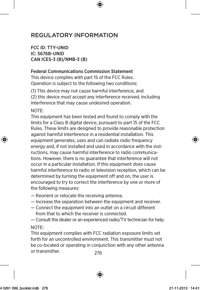 276regulAtory inforMAtionFCC ID: TTY-UNIDIC: 5676B-UNIDCAN ICES-3 (B)/NMB-3 (B)Federal Communications Commission StatementThis device complies with part 15 of the FCC Rules.Operation is subject to the following two conditions:(1) This device may not cause harmful interference, and  (2) this device must accept any interference received, including interference that may cause undesired operation.NOTE:This equipment has been tested and found to comply with the limits for a Class B digital device, pursuant to part 15 of the FCC Rules. These limits are designed to provide reasonable protection against harmful interference in a residential installation. This equipment generates, uses and can radiate radio frequency energy and, if not installed and used in accordance with the inst-ructions, may cause harmful interference to radio communica-tions. However, there is no guarantee that interference will not occur in a particular installation. If this equipment does cause harmful interference to radio or television reception, which can be determined by turning the equipment off and on, the user is encouraged to try to correct the interference by one or more of the following measures: — Reorient or relocate the receiving antenna.—  Increase the separation between the equipment and receiver.—  Connect the equipment into an outlet on a circuit different from that to which the receiver is connected.—  Consult the dealer or an experienced radio/TV technician for help.NOTE:This equipment complies with FCC radiation exposure limits set forth for an uncontrolled environment. This transmitter must not be co-located or operating in conjunction with any other antenna or transmitter.9 514 0261 099_booklet.indb   276 21-11-2013   14:41:35