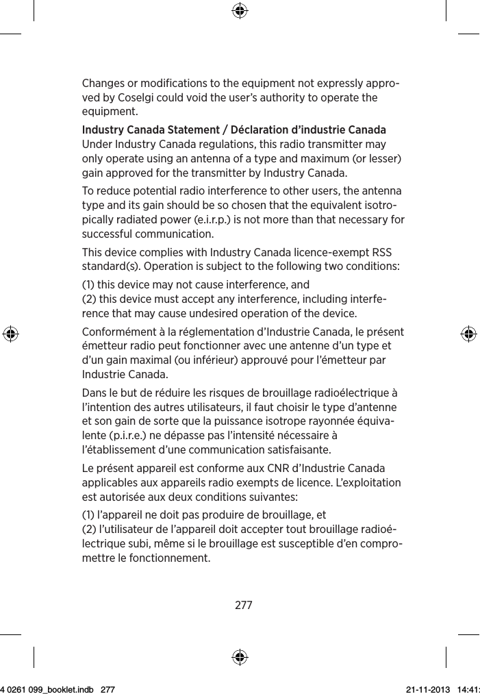 277Changes or modifications to the equipment not expressly appro-ved by Coselgi could void the user’s authority to operate the equipment.Industry Canada Statement / Déclaration d’industrie CanadaUnder Industry Canada regulations, this radio transmitter may only operate using an antenna of a type and maximum (or lesser) gain approved for the transmitter by Industry Canada.To reduce potential radio interference to other users, the antenna type and its gain should be so chosen that the equivalent isotro-pically radiated power (e.i.r.p.) is not more than that necessary for successful communication.This device complies with Industry Canada licence-exempt RSS standard(s). Operation is subject to the following two conditions:(1) this device may not cause interference, and (2) this device must accept any interference, including interfe-rence that may cause undesired operation of the device.Conformément à la réglementation d’Industrie Canada, le présent émetteur radio peut fonctionner avec une antenne d’un type et d’un gain maximal (ou inférieur) approuvé pour l’émetteur par Industrie Canada.Dans le but de réduire les risques de brouillage radioélectrique à l’intention des autres utilisateurs, il faut choisir le type d’antenne et son gain de sorte que la puissance isotrope rayonnée équiva-lente (p.i.r.e.) ne dépasse pas l’intensité nécessaire à l’établissement d’une communication satisfaisante.Le présent appareil est conforme aux CNR d’Industrie Canada applicables aux appareils radio exempts de licence. L’exploitation est autorisée aux deux conditions suivantes:(1) l’appareil ne doit pas produire de brouillage, et(2) l’utilisateur de l’appareil doit accepter tout brouillage radioé-lectrique subi, même si le brouillage est susceptible d’en compro-mettre le fonctionnement.9 514 0261 099_booklet.indb   277 21-11-2013   14:41:35