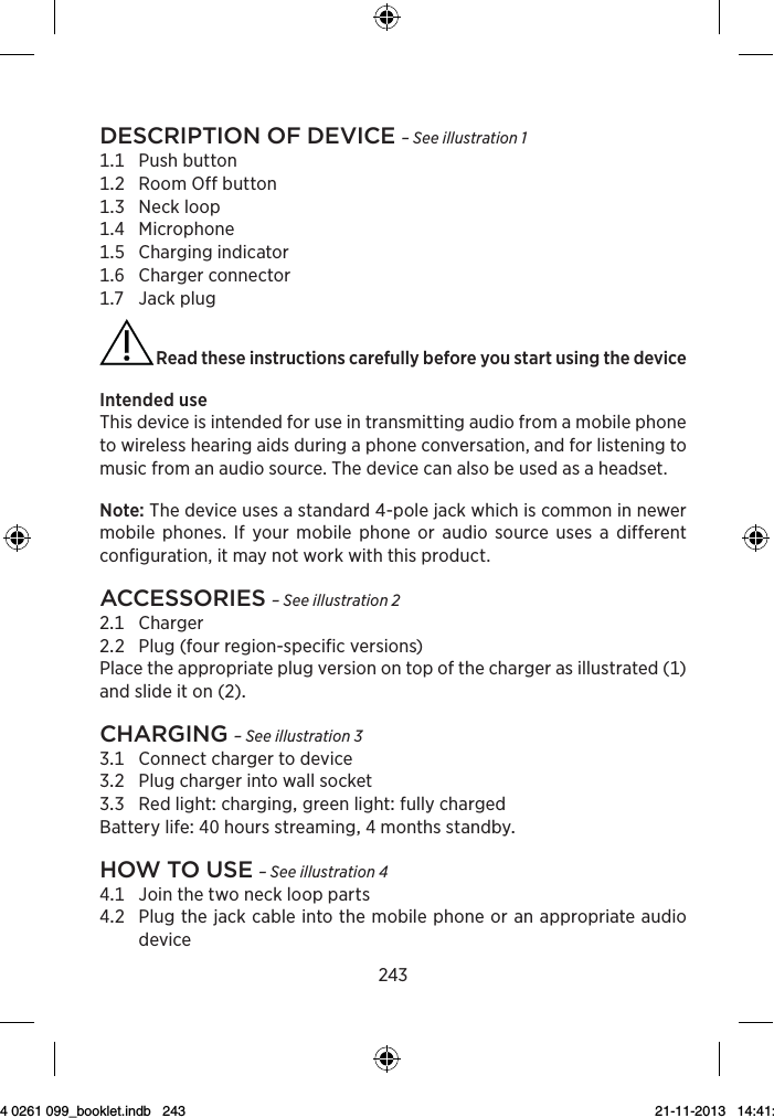 243Description of Device – See illustration 1 Pushbutton RoomOffbutton Neckloop Microphone Chargingindicator Chargerconnector Jackplug Read these instructions carefully before you start using the deviceIntendeduseThis device is intended for use in transmitting audio from a mobile phone to wireless hearing aids during a phone conversation, and for listening to music from an audio source. The device can also be used as a headset.Note: The device uses a standard 4-pole jack which is common in newer mobile phones. If your mobile phone or audio source uses a different configuration, it may not work with this product.Accessories – See illustration 2 Charger Plug(fourregion-specificversions) Placetheappropriateplugversionontopofthechargerasillustrated()andslideiton()chArging – See illustration 3 Connectchargertodevice Plugchargerintowallsocket RedlightcharginggreenlightfullychargedBatterylifehoursstreamingmonthsstandbyhow to use – See illustration 4 Jointhetwoneckloopparts   Plugthejackcableintothemobilephoneoranappropriateaudiodevice9 514 0261 099_booklet.indb   243 21-11-2013   14:41:16