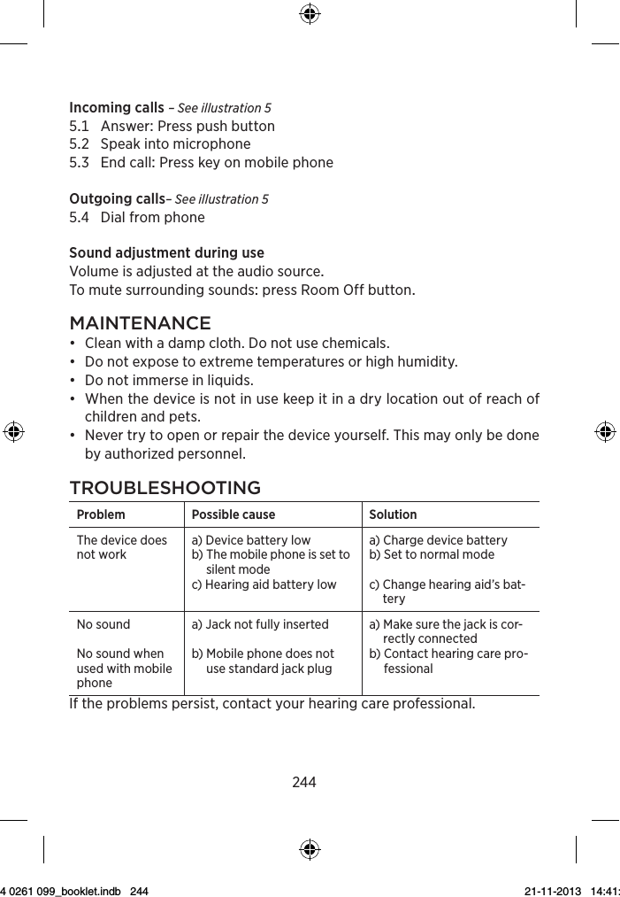 244Incoming calls – See illustration 5 AnswerPresspushbutton Speakintomicrophone EndcallPresskeyonmobilephoneOutgoing calls– See illustration 5 DialfromphoneSoundadjustmentduringuseVolumeisadjustedattheaudiosourceTomutesurroundingsoundspressRoomOffbuttonMAintenAnce•  Clean with a damp cloth. Do not use chemicals. •  Do not expose to extreme temperatures or high humidity.•  Do not immerse in liquids.•  When the device is not in use keep it in a dry location out of reach of children and pets.•  Never try to open or repair the device yourself. This may only be done  by authorized personnel.troubleshootingProblem Possible cause SolutionThe device does not worka)  Device battery lowb)  The mobile phone is set to silent modec)  Hearing aid battery lowa)  Charge device battery b)  Set to normal modec)  Change hearing aid’s bat-teryNo soundNo sound when used with mobile phonea) Jack not fully inserted b)  Mobile phone does not use standard jack plug a)  Make sure the jack is cor-rectly connectedb)  Contact hearing care pro-fessionalIf the problems persist, contact your hearing care professional.9 514 0261 099_booklet.indb   244 21-11-2013   14:41:16