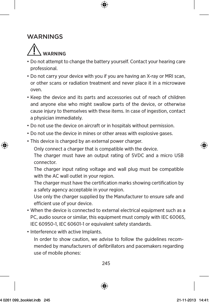 245wArnings  warning • Do not attempt to change the battery yourself. Contact your hearing care professional.• Do not carry your device with you if you are having an X-ray or MRI scan, or other scans or radiation treatment and never place it in a microwave oven.• Keep the device and its parts and accessories out of reach of children and anyone else who might swallow parts of the device, or otherwise cause injury to themselves with these items. In case of ingestion, contact a physician immediately.• Do not use the device on aircraft or in hospitals without permission.• Do not use the device in mines or other areas with explosive gases.• This device is charged by an external power charger.Only connect a charger that is compatible with the device.The charger must have an output rating of 5VDC and a micro USB connector.The charger input rating voltage and wall plug must be compatible with the AC wall outlet in your region.The charger must have the certification marks showing certification by a safety agency acceptable in your region.Use only the charger supplied by the Manufacturer to ensure safe and efficient use of your device.• When the device is connected to external electrical equipment such as a PC, audio source or similar, this equipment must comply with IEC 60065, IEC 60950-1, IEC 60601-1 or equivalent safety standards.• Interference with active Implants.In order to show caution, we advise to follow the guidelines recom-mended by manufacturers of defibrillators and pacemakers regarding use of mobile phones:9 514 0261 099_booklet.indb   245 21-11-2013   14:41:16