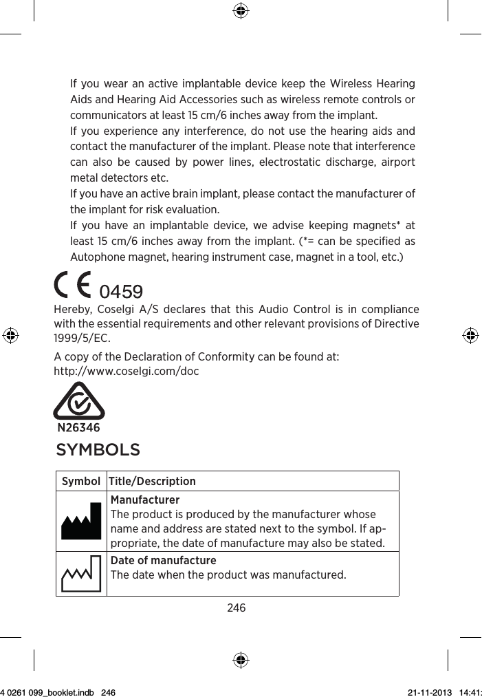 2463Symbol Title/DescriptionLower limit of temperatureThe lowest temperature to which the product can be safely exposed.Upper limit of temperatureThe highest temperature to which the product can be safely exposed.Temperature limitsThe highest and lowest temperatures to which the prod-uct can be safely exposed.Consult instructions for useThe user instructions contain important cautionary infor-mation (warnings/precautions) and must be read before using the product.Caution/Warning Text marked with a caution/warning symbol must be read before using the product. WEEE mark“Not for general waste”When the product is to be discarded, it must be sent to a designated collection point for recycling and recovery.CE mark The product is in conformity with the requirements set out in European CE marking directives.If you wear an active implantable device keep the Wireless Hearing Aids and Hearing Aid Accessories such as wireless remote controls or communicators at least 15 cm/6 inches away from the implant.If you experience any interference, do not use the hearing aids and contact the manufacturer of the implant. Please note that interference can also be caused by power lines, electrostatic discharge, airport metal detectors etc.If you have an active brain implant, please contact the manufacturer of the implant for risk evaluation.If you have an implantable device, we advise keeping magnets* at least 15 cm/6 inches away from the implant. (*= can be specified as Autophone magnet, hearing instrument case, magnet in a tool, etc.)Hereby, Coselgi A/S declares that this Audio Control is in compliance with the essential requirements and other relevant provisions of Directive 1999/5/EC.A copy of the Declaration of Conformity can be found at:  http://www.coselgi.com/doc2syMbolsSymbol Title/DescriptionManufacturerThe product is produced by the manufacturer whose name and address are stated next to the symbol. If ap-propriate, the date of manufacture may also be stated.Date of manufactureThe date when the product was manufactured.Use-by dateThe date after which the product is not to be used.Batch codeThe product’s batch code (lot or batch identification).Catalog numberThe product’s catalog (item) number. Serial numberThe product’s serial number.Keep away from sunlightThe product must be protected from light sources and/or The product must be kept away from heatKeep dryThe product must be protected from moisture and/or  The product must be kept away from rain9 514 0261 099_booklet.indb   246 21-11-2013   14:41:19