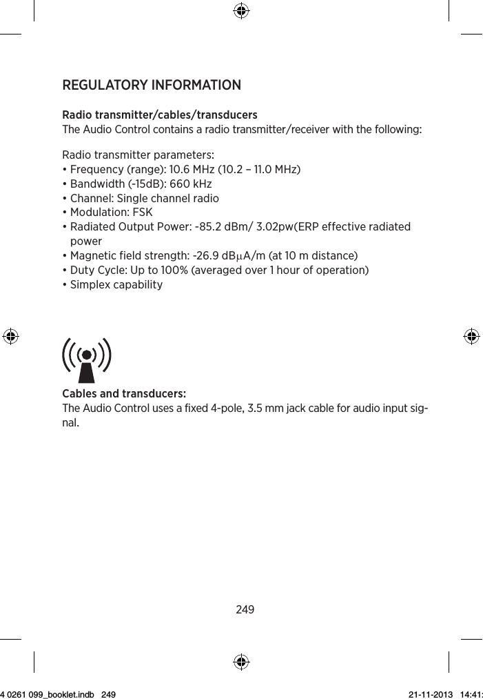 249REGULATORY INFORMATIONRadiotransmittercablestransducersTheAudioControlcontainsaradiotransmitterreceiverwiththefollowingRadiotransmitterparameters• Frequency (range): 10.6 MHz (10.2 – 11.0 MHz)• Bandwidth (-15dB): 660 kHz• Channel: Single channel radio• Modulation: FSK• Radiated Output Power: -85.2 dBm/ 3.02pw(ERP effective radiated power• Magnetic field strength: -26.9 dBµA/m (at 10 m distance)• Duty Cycle: Up to 100% (averaged over 1 hour of operation)• Simplex capabilityCablesandtransducersTheAudioControlusesafixed-polemmjackcableforaudioinputsig-nal3Symbol Title/DescriptionLower limit of temperatureThe lowest temperature to which the product can be safely exposed.Upper limit of temperatureThe highest temperature to which the product can be safely exposed.Temperature limitsThe highest and lowest temperatures to which the prod-uct can be safely exposed.Consult instructions for useThe user instructions contain important cautionary infor-mation (warnings/precautions) and must be read before using the product.Caution/Warning Text marked with a caution/warning symbol must be read before using the product. WEEE mark“Not for general waste”When the product is to be discarded, it must be sent to a designated collection point for recycling and recovery.CE mark The product is in conformity with the requirements set out in European CE marking directives.4Symbol Title/DescriptionAlertThe product is identified by R&amp;TTE Directive 1999/5/EC as an equipment Class 2 product with some restrictions on use in some CE member states.C-Tick markThe product complies with electrical safety, EMC and ra-dio spectrum regulatory requirements for products sup-plied to the Australian or New Zealand market.InterferenceElectromagnetic interference may occur in the vicinity of the product.Do not re-useThe product is intended for use by a single user.The six-digit number on the product is the serial number.9 514 0261 099_booklet.indb   249 21-11-2013   14:41:20