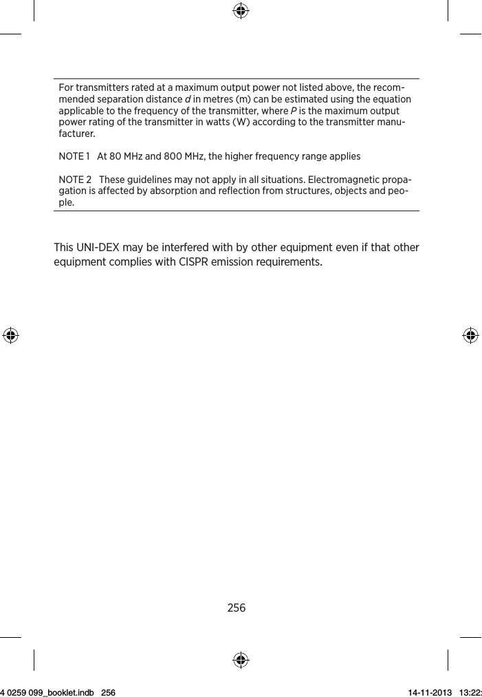 256For transmitters rated at a maximum output power not listed above, the recom-mended separation distance d in metres (m) can be estimated using the equation applicable to the frequency of the transmitter, where P is the maximum output power rating of the transmitter in watts (W) according to the transmitter manu-facturer.NOTE 1   At 80 MHz and 800 MHz, the higher frequency range appliesNOTE 2   These guidelines may not apply in all situations. Electromagnetic propa-gation is affected by absorption and reflection from structures, objects and peo-ple. ThisUNI-DEXmaybeinterferedwithbyotherequipmentevenifthatotherequipmentcomplieswithCISPRemissionrequirements9 514 0259 099_booklet.indb   256 14-11-2013   13:22:42