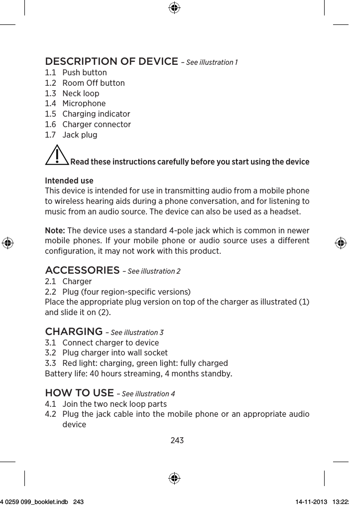 243Description of Device – See illustration 1 Pushbutton RoomOffbutton Neckloop Microphone Chargingindicator Chargerconnector Jackplug Read these instructions carefully before you start using the deviceIntendeduseThis device is intended for use in transmitting audio from a mobile phone to wireless hearing aids during a phone conversation, and for listening to music from an audio source. The device can also be used as a headset.Note: The device uses a standard 4-pole jack which is common in newer mobile phones. If your mobile phone or audio source uses a different configuration, it may not work with this product.Accessories – See illustration 2 Charger Plug(fourregion-specificversions) Placetheappropriateplugversionontopofthechargerasillustrated()andslideiton()chArging – See illustration 3 Connectchargertodevice Plugchargerintowallsocket RedlightcharginggreenlightfullychargedBatterylifehoursstreamingmonthsstandbyhow to use – See illustration 4 Jointhetwoneckloopparts   Plugthejackcableintothemobilephoneoranappropriateaudiodevice9 514 0259 099_booklet.indb   243 14-11-2013   13:22:37