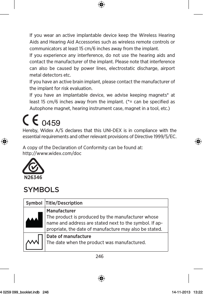 2463Symbol Title/DescriptionLower limit of temperatureThe lowest temperature to which the product can be safely exposed.Upper limit of temperatureThe highest temperature to which the product can be safely exposed.Temperature limitsThe highest and lowest temperatures to which the prod-uct can be safely exposed.Consult instructions for useThe user instructions contain important cautionary infor-mation (warnings/precautions) and must be read before using the product.Caution/Warning Text marked with a caution/warning symbol must be read before using the product. WEEE mark“Not for general waste”When the product is to be discarded, it must be sent to a designated collection point for recycling and recovery.CE mark The product is in conformity with the requirements set out in European CE marking directives.If you wear an active implantable device keep the Wireless Hearing Aids and Hearing Aid Accessories such as wireless remote controls or communicators at least 15 cm/6 inches away from the implant.If you experience any interference, do not use the hearing aids and contact the manufacturer of the implant. Please note that interference can also be caused by power lines, electrostatic discharge, airport metal detectors etc.If you have an active brain implant, please contact the manufacturer of the implant for risk evaluation.If you have an implantable device, we advise keeping magnets* at least 15 cm/6 inches away from the implant. (*= can be specified as Autophone magnet, hearing instrument case, magnet in a tool, etc.)Hereby, Widex A/S declares that this UNI-DEX is in compliance with the essential requirements and other relevant provisions of Directive 1999/5/EC.A copy of the Declaration of Conformity can be found at:  http://www.widex.com/doc2syMbolsSymbol Title/DescriptionManufacturerThe product is produced by the manufacturer whose name and address are stated next to the symbol. If ap-propriate, the date of manufacture may also be stated.Date of manufactureThe date when the product was manufactured.Use-by dateThe date after which the product is not to be used.Batch codeThe product’s batch code (lot or batch identification).Catalog numberThe product’s catalog (item) number. Serial numberThe product’s serial number.Keep away from sunlightThe product must be protected from light sources and/or The product must be kept away from heatKeep dryThe product must be protected from moisture and/or  The product must be kept away from rain9 514 0259 099_booklet.indb   246 14-11-2013   13:22:41
