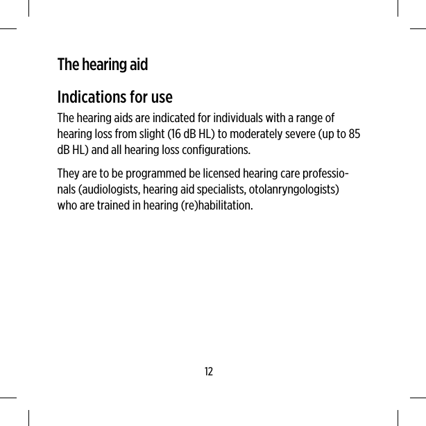 The hearing aidIndications for useThe hearing aids are indicated for individuals with a range ofhearing loss from slight (16 dB HL) to moderately severe (up to 85dB HL) and all hearing loss configurations.They are to be programmed be licensed hearing care professio-nals (audiologists, hearing aid specialists, otolanryngologists)who are trained in hearing (re)habilitation.12
