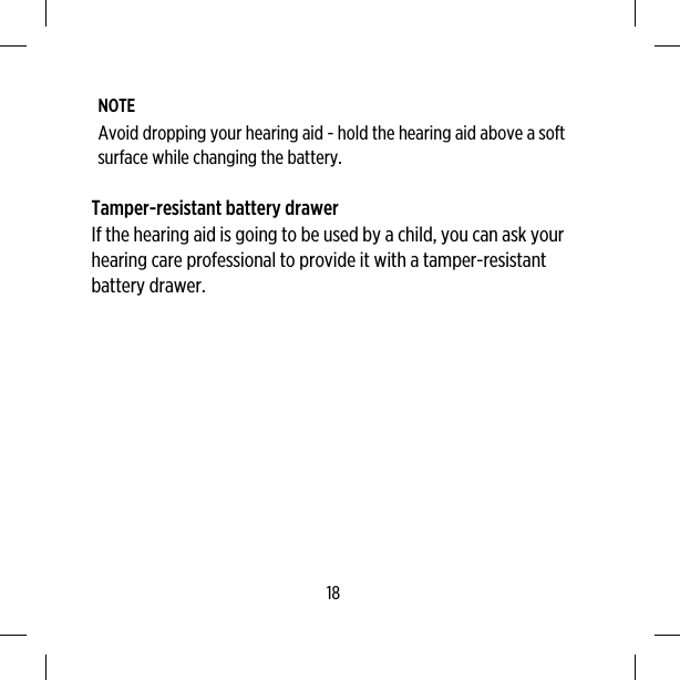 NOTEAvoid dropping your hearing aid - hold the hearing aid above a softsurface while changing the battery.Tamper-resistant battery drawerIf the hearing aid is going to be used by a child, you can ask yourhearing care professional to provide it with a tamper-resistantbattery drawer.18