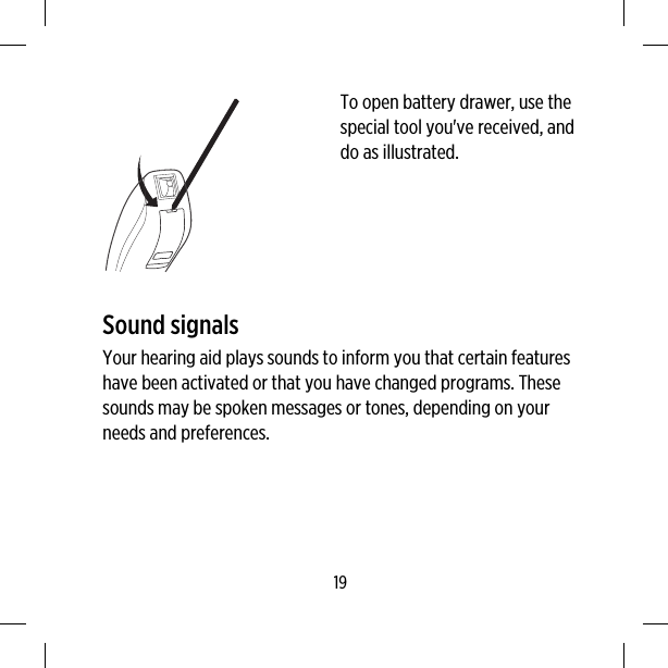 To open battery drawer, use thespecial tool you&apos;ve received, anddo as illustrated.Sound signalsYour hearing aid plays sounds to inform you that certain featureshave been activated or that you have changed programs. Thesesounds may be spoken messages or tones, depending on yourneeds and preferences.19